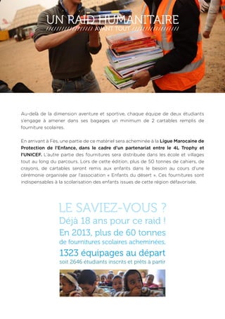 UN RAID HUMANITAIRE 
AVANT TOUT 
Au-delà de la dimension aventure et sportive, chaque équipe de deux étudiants 
s’engage à amener dans ses bagages un minimum de 2 cartables remplis de 
fourniture scolaires. 
En arrivant à Fès, une partie de ce matériel sera acheminée à la Ligue Marocaine de 
Protection de l’Enfance, dans le cadre d’un partenariat entre le 4L Trophy et 
l’UNICEF. L’autre partie des fournitures sera distribuée dans les école et villages 
tout au long du parcours. Lors de cette édition, plus de 50 tonnes de cahiers, de 
crayons, de cartables seront remis aux enfants dans le besoin au cours d’une 
cérémonie organisée par l’association « Enfants du désert ». Ces fournitures sont 
indispensables à la scolarisation des enfants issues de cette région défavorisée. 
LE SAVIEZ-VOUS ? 
Déjà 18 ans pour ce raid ! 
En 2013, plus de 60 tonnes 
de fournitures scolaires acheminées, 
1323 équipages au départ 
soit 2646 étudiants inscrits et prêts à partir 
 