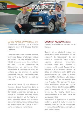 L’’EÉQUIPAGE 
LOUIS-MARIE SAVATIER 21 ans 
Étudiant en césure à l’ESCP Europe, 
stagiaire chez CMS Bureau Francis 
Lefebvre 
Louis-Marie est un étudiant en école de 
commerce. Depuis longtemps il cultive, 
au travers de ses expériences un 
intérêt prononcé pour les aventures 
qui sont, pour lui, synonymes de 
dépassement de soi-même. C’est 
notamment à l’occasion de treks en 
solitaire sur les chemins de grande 
randonnée français ou de son séjour en 
Inde qu’il a pu former ce trait de 
caractère. 
Issu d’une famille de huit enfants et 
impliqué depuis longtemps dans le 
scoutisme, Louis-Marie a également 
développé un esprit de partage qui le 
pousse à s’impliquer dans des projets 
au service d’autrui. Le 4L Trophy est 
donc l’occasion idéale pour s’investir 
pleinement dans une nouvelle aventure 
qui allie difficulté, découverte et effort 
à une composante humanitaire. 
QUENTIN MOREAU 22 ans 
Étudiant en master 1 au sein de l’ESCP 
Europe. 
Quentin est un étudiant toujours en 
quête de nouvelles expériences. Il a été 
président de l’association de son 
cursus à l’Université Paris 1 et a 
organisé plusieurs évènements 
étudiants (week end d’intégration, 
voyages, conférences). Passionné de 
voyages, il a notamment parcouru le 
Népal en solitaire en juillet 2014, ainsi 
que le Liban en 2013. Sportif, il a aussi 
rejoint le Mont Ventoux à vélo depuis 
Paris (1000 km) en ne dormant que 
chez l’habitant l’été dernier. Fils d’une 
mère elle-même pilote de course 
amateur (Rallye des Princesses 2012 à 
2014), il s’intéresse depuis un certain 
temps au 4L Trophy. C’est donc 
l’aboutissement d’un rêve vieux de 
quelques années. 
Débrouillard et dynamique, il souhaite 
porter ce projet à maturité avec les 
soutiens financiers de ses partenaires, 
et honorer la confiance qui sera placée 
dans son équipage. 
 
