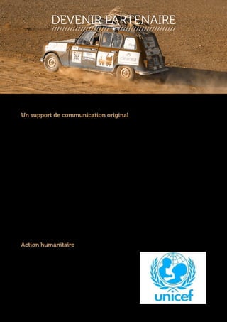 DEVENIR PARTENAIRE 
Un support de communication original 
Nous sommes en mesure de vous proposer un encart publicitaire sur notre 
véhicule. Un contrat est alors signé, engageant les deux parties. Le véhicule 
circulera sur la région de l’Ile de France jusqu’au début de la course. A partir du 17 
février la voiture sera exposée à Paris. Le 19, elle rejoindra Biarritz, village départ de 
l’aventure. Elle traversera alors 6000 km à travers l’Espagne, puis le Maroc, coeur de 
l’aventure. La voiture sera aussi à votre disposition pour des expositions ou des 
manifestations afin de valoriser votre enseigne. Enfin, un dossier rétrospectif vous 
sera remis à notre retour afin de pouvoir promouvoir encore plus efficacement 
notre partenariat. 
L’image de notre 4L est celle d’un véhicule sportif, préparé pour l’aventure. Elle a fini 
30ème l’année passée, et va franchir sa 3ème édition du 4L Trophy. La 4L attire le 
regard pour son côté « rétro », « made in France ». Elle bénéficie d’une aura 
particulière pour son côté atypique qui contribue a générer un fort capital 
sympathie. L’aspect extérieur de notre véhicule, avec les autocollants des sponsors 
et le numéro participant, suscitera à coup sûr l’attention des passants dans la rue. 
Action humanitaire 
Participer à notre projet c’est aussi 
associer l’image de votre entreprise à celle 
d’une action humanitaire internationale 
orchestrée par l’UNICEF. Ce partenariat 
serait un signe fort, à la fois sérieux, de 
solidarité et de générosité de votre part, 
que vos clients et collaborateurs sauront 
apprécier à sa juste valeur. 
 