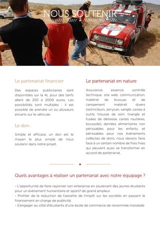 NOUS SOUTENIR 
Le partenariat en nature 
Assurance, essence, contrôle 
technique, site web, communication, 
matériel de bivouac et de 
campement matériel divers 
(extincteurs, jerrycan, sangle, caisse à 
outils, trousse de soin, triangle et 
fusées de détresse, cartes routières, 
boussole), denrées alimentaires non 
périssables pour les enfants, et 
périssables pour nos évènements 
collectes de dons, nous devons faire 
face à un certain nombre de frais fixes 
qui peuvent aussi se transformer en 
accord de partenariat. 
Quels avantages à réaliser un partenariat avec notre équipage ? 
- L’opportunité de faire rayonner son enterprise en soutenant des jeunes étudiants 
pour un évènement humanitaire et sportif de grand ampleur. 
- Profiter de la reduction de l’assiette de l’impôt sur les sociétés en passant le 
financement en charge de publicité. 
- S’engager au côté d’étudiants d’une école de commerce de renommée mondiale 
 