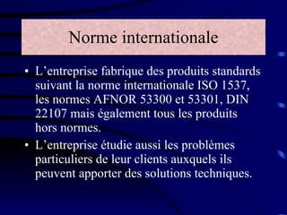 Norme internationale L’entreprise fabrique des produits standards suivant la norme internationale ISO 1537, les normes AFNOR 53300 et 53301, DIN 22107 mais également tous les produits hors normes. L’entreprise étudie aussi les problèmes particuliers de leur clients auxquels ils peuvent apporter des solutions techniques. 