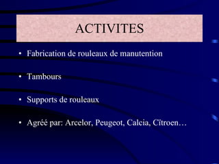 ACTIVITES Fabrication de rouleaux de manutention Tambours Supports de rouleaux Agréé par: Arcelor, Peugeot, Calcia, Cïtroen… 