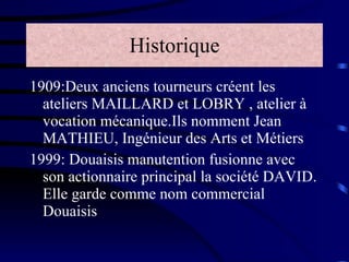 Historique 1909:Deux anciens tourneurs créent les ateliers MAILLARD et LOBRY , atelier à vocation mécanique.Ils nomment Jean MATHIEU, Ingénieur des Arts et Métiers  1999: Douaisis manutention fusionne avec son actionnaire principal la société DAVID. Elle garde comme nom commercial Douaisis 