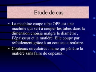 Etude de cas La machine coupe tube OPS est une machine qui sert à couper les tubes dans la dimension choisie malgré le diamètre , l’épaisseur et la matière. Elle coupe par refoulement grâce à un couteau circulaire. Couteaux circulaires : lame qui pénètre la matière sans faire de copeaux. 