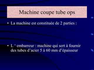 Machine coupe tube ops La machine est constituée de 2 parties :  L ‘ embarreur : machine qui sert à fournir des tubes d’acier 5 à 60 mm d’épaisseur 