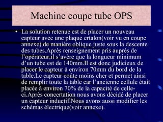 Machine coupe tube OPS La solution retenue est de placer un nouveau capteur avec une plaque ertalon(voir vu en coupe annexe) de manière oblique juste sous la descente des tubes.Après renseignement pris auprès de l’opérateur,il s’avère que la longueur minimum d’un tube est de 140mm.Il est donc judicieux de placer le capteur à environ 70mm du bord de la table.Le capteur coûte moins cher et permet ainsi de remplir toute la table car l’ancienne cellule était placée à environ 70% de la capacité de celle-ci.Après concertation nous avons décidé de placer un capteur inductif.Nous avons aussi modifier les schémas électrique(voir annexe). 