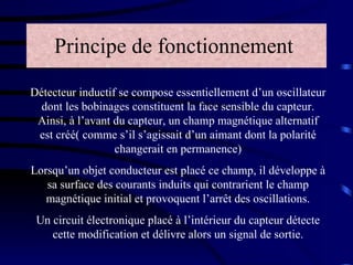 Principe de fonctionnement   Détecteur inductif se compose essentiellement d’un oscillateur dont les bobinages constituent la face sensible du capteur. Ainsi, à l’avant du capteur, un champ magnétique alternatif est créé( comme s’il s’agissait d’un aimant dont la polarité changerait en permanence) Lorsqu’un objet conducteur est placé ce champ, il développe à sa surface des courants induits qui contrarient le champ magnétique initial et provoquent l’arrêt des oscillations. Un circuit électronique placé à l’intérieur du capteur détecte cette modification et délivre alors un signal de sortie. 