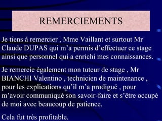 REMERCIEMENTS Je tiens à remercier , Mme Vaillant et surtout Mr Claude DUPAS qui m’a permis d’effectuer ce stage ainsi que personnel qui a enrichi mes connaissances. Je remercie également mon tuteur de stage , Mr BIANCHI Valentino , technicien de maintenance , pour les explications qu’il m’a prodigué , pour m’avoir communiqué son savoir-faire et s’être occupé de moi avec beaucoup de patience. Cela fut très profitable. 