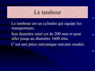 Le tambour Le tambour est un cylindre qui équipe les transporteurs. Son diamètre mini est de 200 mm et peut aller jusqu au diamètre 1600 mm. C’est une pièce mécanique mécano soudée. 