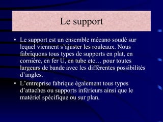 Le support Le support est un ensemble mécano soudé sur lequel viennent s’ajuster les rouleaux. Nous fabriquons tous types de supports en plat, en cornière, en fer U, en tube etc… pour toutes largeurs de bande avec les différentes possibilités d’angles. L’entreprise fabrique également tous types d’attaches ou supports inférieurs ainsi que le matériel spécifique ou sur plan. 