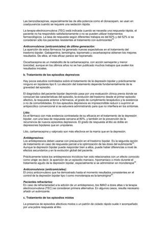 Las benzodiacepinas, especialmente las de alta potencia como el clonacepam, se usan en
coadyuvancia cuando se requiere una sedación rápida.

La terapia electroconvulsiva (TEC) está indicada cuando se necesita una respuesta rápida, el
paciente no ha respondido satisfactoriamente o no se pueden utilizar tratamientos
farmacológicos. La tasa de respuesta según diferentes trabajos es del 82% y del 52% si se
consideran sólo los pacientes resistentes al tratamiento con eutimizantes22.

Anticonvulsivos (anticomiciales) de última generación:
La aparición de estos fármacos ha generado nuevas expectativas en el tratamiento del
trastorno bipolar. Gabapentina, lamotrigina, topiramato y oxcarbacepina obtienen los mejores
resultados. De ellos, el más eficaz parece ser topiramato.

Oxcarbacepina es un metabolito de la carbamacepina, con acción semejante y menor
toxicidad, aunque en los últimos años no se han publicado muchos trabajos que avalen los
resultados iniciales.

b. Tratamiento de los episodios depresivos

Hay pocos estudios controlados sobre el tratamiento de la depresión bipolar y prácticamente
ninguno en bipolares tipo II. La elección del tratamiento depende fundamentalmente de la
gravedad del episodio.

El diagnóstico del paciente bipolar deprimido pasa por una evaluación clínica previa donde se
conozcan las características del episodio, la evolución del trastorno desde el primer episodio
afectivo, la respuesta anterior a fármacos, el grado de cumplimiento terapéutico y la existencia
o no de comorbilidades. En los episodios depresivos es imprescindible reducir o suprimir el
antipsicótico convencional si se estuviera administrando para que no interfiera en los síntomas.

Litio:
Es el fármaco con más evidencia contrastada de su eficacia en el tratamiento de la depresión
bipolar, con una tasa de respuesta cercana al 80%, y también en la prevención de la
recurrencia de nuevos episodios depresivos. El grado de respuesta al litio es doble en
depresiones bipolares que en unipolares.

Litio, carbamacepina y valproato son más efectivos en la manía que en la depresión.

Antidepresivos:
Los antidepresivos deben usarse con precaución en el trastorno bipolar. Es la segunda opción
                                                                                          23
de tratamiento en caso de respuesta parcial a la optimización de las dosis del eutimizante .
Aunque la depresión bipolar puede responder bien a ellos, puede haber diferencias a nivel de
efectos secundarios y en la evolución global del paciente.

Prácticamente todos los antidepresivos tricíclicos han sido relacionados con un efecto conocido
como viraje; es decir, la aparición de un episodio maniaco, hipomaniaco o mixto durante el
tratamiento agudo de la depresión bipolar, especialmente si se administran en monoterapia24.

Anticonvulsivos (anticomiciales):
El único anticonvulsivo que ha demostrado hasta el momento resultados consistentes en el
control de la depresión bipolar tipo I como monoterapia es la lamotrigina25.

Pacientes refractarios:
En caso de refractariedad a la adición de un antidepresivo, los IMAO a dosis altas o la terapia
electroconvulsiva (TEC) se consideran primera alternativa. En algunos casos, resulta necesario
añadir un eutimizante.

c. Tratamiento de los episodios mixtos

La presencia de episodios afectivos mixtos o un patrón de ciclado rápido suele ir acompañado
por una pobre respuesta al litio.
 