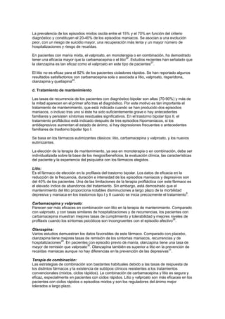 La prevalencia de los episodios mixtos oscila entre el 15% y el 70% en función del criterio
diagnóstico y constituyen el 20-40% de los episodios maniacos. Se asocian a una evolución
peor, con un riesgo de suicidio mayor, una recuperación más lenta y un mayor número de
hospitalizaciones y riesgo de recaídas.

En pacientes con manía mixta, el valproato, en monoterapia o en combinación, ha demostrado
tener una eficacia mayor que la carbamacepina o el litio26. Estudios recientes han señalado que
la olanzapina es tan eficaz como el valproato en este tipo de pacientes27.

El litio no es eficaz para el 82% de los pacientes cicladores rápidos. Se han reportado algunos
resultados satisfactorios con carbamacepina sola o asociada a litio, valproato, risperidona,
olanzapina y quetiapina20.

d. Tratamiento de mantenimiento

Las tasas de recurrencia de los pacientes con diagnóstico bipolar son altas (70-90%) y más de
la mitad aparecen en el primer año tras el diagnóstico. Por este motivo es tan importante el
tratamiento de mantenimiento, que está indicado cuando se han producido dos episodios
maniacos, o incluso tras uno si éste ha sido suficientemente grave o hay antecedentes
familiares y persisten síntomas residuales significativos. En el trastorno bipolar tipo II, el
tratamiento profiláctico está indicado después de tres episodios hipomaniacos, si los
antidepresivos aumentan el estado de ánimo, si hay depresiones frecuentes o antecedentes
familiares de trastorno bipolar tipo I.

Se basa en los fármacos eutimizantes clásicos: litio, carbamacepina y valproato, y los nuevos
eutimizantes.

La elección de la terapia de mantenimiento, ya sea en monoterapia o en combinación, debe ser
individualizada sobre la base de los riesgos/beneficios, la evaluación clínica, las características
del paciente y la experiencia del psiquiatra con los fármacos elegidos.

Litio:
Es el fármaco de elección en la profilaxis del trastorno bipolar. Los datos de eficacia en la
reducción de la frecuencia, duración e intensidad de los episodios maniacos y depresivos son
del 40% de los pacientes. Una de las limitaciones de la terapia profiláctica con este fármaco es
el elevado índice de abandonos del tratamiento. Sin embargo, está demostrado que el
mantenimiento del litio proporciona notables disminuciones a largo plazo de la morbilidad
                                                                                              6
depresiva y maniaca en los trastornos tipo I y II cuando se inicia precozmente el tratamiento .

Carbamacepina y valproato:
Parecen ser más eficaces en combinación con litio en la terapia de mantenimiento. Comparado
con valproato, y con tasas similares de hospitalizaciones y de recurrencias, los pacientes con
carbamacepina muestran mejores tasas de cumplimiento y tolerabilidad y mejores niveles de
profilaxis cuando los síntomas psicóticos son incongruentes con el episodio afectivo28.

Olanzapina:
Varios estudios demuestran los datos favorables de este fármaco. Comparado con placebo,
olanzapina tiene mejores tasas de remisión de los síntomas maniacos, recurrencias y de
hospitalizaciones29. En pacientes con episodio previo de manía, olanzapina tiene una tasa de
mayor de remisión que valproato30. Olanzapina también es superior a litio en la prevención de
recaídas maniacas aunque no hay diferencias en la prevención de las depresivas31.

Terapia de combinación:
Las estrategias de combinación son bastantes habituales debido a las tasas de respuesta de
los distintos fármacos y la existencia de subtipos clínicos resistentes a los tratamientos
convencionales (mixtos, ciclos rápidos). La combinación de carbamacepina y litio es segura y
eficaz, especialmente en pacientes con ciclos rápidos. Litio y valproato son más eficaces en los
pacientes con ciclos rápidos o episodios mixtos y son los reguladores del ánimo mejor
tolerados a largo plazo.
 