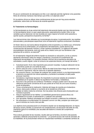 El uso en combinación de olanzapina con litio o con valproato permite mantener a los pacientes
libres de síntomas maniacos más tiempo que el litio o el valproato solos32.

En la práctica clínica se utilizan otras combinaciones de las que aún hay pocos estudios
publicados, sobre todo con fármacos de reciente aparición.


B. Tratamiento no farmacológico

La farmacoterapia es el eje central del tratamiento del paciente bipolar pero las intervenciones
no farmacológicas tienen un gran papel adyuvante, especialmente al poder influir en las
variables que se relacionan con las recaídas así como mejorar la función entre episodios y
                                                    33
aportar ayuda y perspectiva al paciente y la familia .

Las intervenciones más utilizadas son la psicoterapia de apoyo, la psicoeducación, las medidas
psicosociales y psicoterapias específicas como el tratamiento cognitivo-conductual o familiares.

Un factor clave es una buena alianza terapéutica entre el paciente y su médico que, al fomentar
la conciencia de la enfermedad y el cumplimiento del tratamiento, puede disminuir las
consecuencias del episodio maniaco y evitar ingresos hospitalarios. La vigilancia del estado
psicopatológico del paciente, tanto por parte de su médico como por sus familiares o las
personas de su entorno, es esencial34.

En el tratamiento integral del enfermo bipolar es necesaria su educación y la de su entorno
aportando información sobre los riesgos y beneficios y buscando el cumplimiento del
tratamiento farmacológico. Es necesario también informar de la importancia del patrón de
actividades y sueño regular, evitar el consumo de sustancias tóxicas y el manejo del estrés. 3:

•   Autoobservación: Es lo más importante para prevenir recaídas. Cualquier alteración de las
    costumbres puede ser una señal de aviso.
•   Dormir cada día ocho o nueve horas: Menos de siete horas tiene riesgo de presentar una
    de manía o hipomanía; más de nueve de un episodio depresivo.
•   No consumir tóxicos: Las drogas de cualquier tipo puede conducir a una descompensación,
    el alcohol a la aparición de nuevos episodios y aumentar la ansiedad; el café puede
    provocar insomnio.
•   Someterse a regímenes rigurosos: Es importante no provocar estados de ansiedad o
    irritabilidad por el apetito ni alterar los equilibrios hormonales y metabólicos.
•   Escuchar a las personas de confianza: Familiares o amigos pueden servir de punto de
    referencia para tomar conciencia de lo que puede ser el inicio de una nueva recaída y
    acudir al psiquiatra.
•   Tomar correctamente la medicación: Además del riesgo de recaída por el abandono
    brusco, éste puede conllevar un aumento de la resistencia al fármaco.
•   Relatar al médico todos los síntomas: Son las pistas más eficaces para el psiquiatra que
    controla al paciente.
•   Adquirir regularidad en los hábitos: La estabilidad general de la persona lleva a la
    estabilidad en el sueño, la alimentación y cualquier otra actividad.
•   Huir del estrés: Realizar actividades que rebajen la tensión y relativizar los problemas.
•   No enfrentarse a la enfermedad: Es necesario convivir con ella y aceptar que existe pero
    que el individuo es mucho más que ella.

Los objetivos de la psicoeducación en el trastorno bipolar son la desestigmatización, la mejora
del apoyo social y familiar, la prevención de complicaciones y la educación del estilo de vida,
intentando reducir la morbilidad y las secuelas del trastorno a través del cumplimiento
           35
terapéutico .

Para evita la gravedad de las recaídas, resulta vital que la familia y el entorno del paciente
aprendan a detectar precozmente los síntomas 3: un aumento brusco del nivel de actividad, de
la irritabilidad, de la productividad verbal con impulsividad manifiesta o constantes cambios de
 