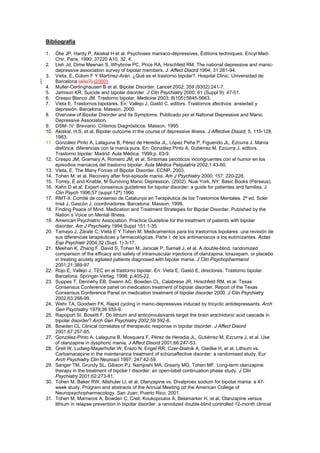 Bibliografía

1.    Ólie JP, Hardy P, Akiskal H et al. Psychoses maniaco-dépressives. Éditions techniques. Encyl Med-
      Chir, Paris, 1990; 37220 A10, 32, 4.
2.    Lish Jd, Dime Meenan S, Whybrow PC, Price RA, Hirschfeld RM. The national depressive and manic-
      depressive association survey of bipolar members. J. Affect Disord 1994; 31:281-94.
3.    Vieta, E, Colom F Y Martínez-Arán. ¿Qué es el trastorno bipolar?. Hospital Clinic. Universidad de
      Barcelona (año?).(2000)
4.    Muller-Oerlinghausen B et al. Bipolar Disorder. Lancet 2002; 359 (9302):241-7.
5.    Jamison KR. Suicide and bipolar disorder. J Clin Psychiatry 2000; 61 (Suppl 9): 47-51.
6.    Crespo Blanco JM. Trastorno bipolar. Medicine 2003; 8(105):5645-5663.
7.    Vieta E. Trastornos bipolares. En: Vallejo J, Gastó C, editors. Trastornos afectivos: ansiedad y
      depresión. Barcelona: Masson, 2000.
8.    Overview of Bipolar Disorder and Its Symptoms. Publicado por el National Depressive and Manic
      Depressive Association.
9.    DSM- IV: Breviario. Criterios Diagnósticos. Masson, 1995.
10.   Akiskal, H.S. et al. Bipolar outcome in the course of depressive illness. J Affective Disord, 5, 115-128,
      1983.
11.   González Pinto A, Lalaguna B, Pérez de Heredia JL, López Peña P, Figuerido JL, Ezcurra J. Manía
      disfórica: diferencias con la manía pura. En: González Pinto A, Gutiérrez M, Ezcurra J, editors.
      Trastorno bipolar: Madrid: Aula Médica, 1999;p. 63-9.
12.   Crespo JM, Gramary A, Romero JM, et al. Síntomas psicóticos incongruentes con el humor en los
      episodios maniacos del trastorno bipolar. Aula Médica Psiquiatría 2002;1:43-60.
13.   Vieta, E. The Many Forces of Bipolar Disorder. ECNP. 2003.
14.   Tohen M. et al. Recovery after first-episode mania. Am J Psychiatry 2000; 157: 220-228.
15.   Torrey, E and Knable, M Surviving Manic Depression. (2002). Nuw York, NY: Basic Books (Perseus).
16.   Kahn D et al. Expert consensus guidelines for bipolar disorder: a guide for patientes and families. J
      Clin Psych 1996;57 (suppl 12ª) 1990.
17.   RMT-II. Comité de consenso de Catalunya en Terapéutica de los Trastornos Mentales. 2ª ed. Soler
      Insá J, Gascón J, coordinadores. Barcelona: Masson, 1999.
18.   Finding Peace of Mind. Medication and Treatment Strategies for Bipolar Disorder. Pubished by the
      Nation´s Voice on Mental Illness.
19.   American Psychiatric Association. Practice Guideline for the treatment of patients with bipolar
      disorder. Am J Psychiatry 1994;Suppl 151:1-35.
20.   Tamayo J, Zárate C, Vieta E Y Tohen M. Medicamentos para los trastornos bipolares: una revisión de
      sus diferencias terapéuticas y farmacológicas. Parte I: de los antimaniacos a los eutimizantes. Actas
      Esp Psychiatr 2004;32 (Supl. 1):3-17.
21.   Meehan K, Zhang F, David S, Tohen M, Janicak P, Samall J, et al. A double-blind, randomized
      comparison of the efficacy and safety of intramuscular injections of olanzapina, lorazepam, or placebo
      in treating acutely agitated patients diagnosed with bipolar mania. J Clin Psychopharmacol
      2001;21:389-97.
22.   Rojo E, Vallejo J, TEC en el trastorno bipolar. En: Vieta E, Gastó E, directores. Trastorno bipolar.
      Barcelona: Springer-Verlag, 1998; p.405-22.
23.   Suppes T, Dennehy EB, Swann AC, Bowden CL, Calabrese JR, Hirschfeld RM, et al. Texas
      Consensus Conference panel on medication treatment of bipolar disorder. Report of the Texas
      Consensus Conference Panel on medication treatment of bipolar disorder 2000. J Clin Psychiatry
      2002;63:288-99.
24.   Wehr TA, Goodwin FK, Rapid cycling in manic-depressives induced by tricyclic antidepressants. Arch
      Gen Psychiatry 1979;36:555-9.
25.   Rapoport SI, Bosetti F, Do lithium and anticonvulsivants target the brain arachidonic acid cascade in
      bipolar disorder? Arch Gen Psychiatry 2002;59:592-6.
26.   Bowden CL Clinical correlates of therapeutic response in bipolar disorder. J Affect Disord
      2001;67:257-65.
27.   González-Pinto A, Lalaguna B, Mosquera F, Pérez de Heredia JL, Gutiérrez M, Ezcurra J, et al. Use
      of olanzapine in dysphoric mania. J Affect Disord 2001;66:247-53.
28.   Greil W, Ludwig-Mayerhofer W, Erazo N, Engel RR, Czer-Dialnik A, Giedke H, et al. Lithium vs.
      Carbamacepine in the maintenance treatment of schizoaffective disorder: a randomised study. Eur
      Arch Psychiatry Clin Neurosci 1997; 247:42-59.
29.   Sanger TM, Grundy SL, Gibson PJ, Namjoshi MA, Greany MG, Tohen MF. Long-term olanzapine
      therapy in the treatment of bipolar I disorder: an open-label continuation phase study. J Clin
      Psychiatry 2001;62:273-81.
30.   Tohen M, Baker RW, Altshuler Ll, et al. Olanzapine vs. Divalproex sodium for bipolar mania: a 47-
      week study. Program and abstracts of the Annual Meeting od the American College of
      Neuropsychopharmacology. San Juan, Puerto Rico, 2001.
31.   Tohen M, Marneros A, Bowden C, Creil, Koukopoulos A, Belamarker H, et al. Olanzapine versus
      lithium in relapse prevention in bipolar disorder: a ranodized double-blind controlled 12-month clinical
 