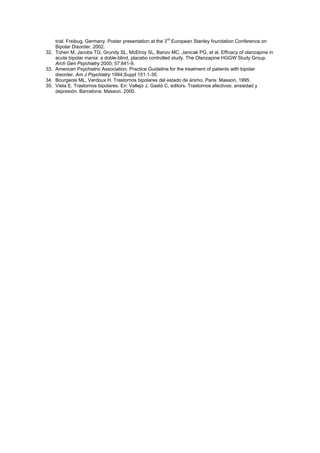 trial. Freibug, Germany. Poster presentation at the 3rd European Stanley foundation Conference on
      Bipolar Disorder, 2002.
32.   Tohen M, Jacobs TG, Grundy SL, McElroy SL, Banov MC, Janicak PG, et al. Efficacy of olanzapine in
      acute bipolar mania: a doble-blind, placebo controlled study. The Olanzapine HGGW Study Group.
      Arch Gen Psychiatry 2000; 57:841-9.
33.   American Psychiatric Association. Practice Guideline for the treatment of patients with bipolar
      disorder. Am J Psychiatry 1994;Suppl 151:1-35.
34.   Bourgeois ML, Verdoux H. Trastornos bipolares del estado de ánimo. Paris: Masson, 1995.
35.   Vieta E. Trastornos bipolares. En: Vallejo J, Gastó C, editors. Trastornos afectivos: ansiedad y
      depresión. Barcelona: Masson, 2000.
 