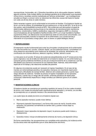 neuroquímicas, hormonales, etc.). Episodios traumáticos de la vida pueden disparar, también,
algunos síntomas. Este modelo define una etiología genética de la enfermedad cuya expresión
clínica (inicio y recaídas) vendría mediatizada por factores ambientales7. Las investigaciones
actuales se dirigen a conocer cómo se relacionan las diferentes causas del trastorno bipolar
con cada una de las otras en cada individuo.

Datos recientes sugieren que la enfermedad se encuentra en familias. Si el trastorno bipolar se
da en uno de los padres, la probabilidad de que aparezca en un hijo es del 25%. Si se da en los
dos padres, esta probabilidad aumenta al 60%. Hay evidencias que demuestran el papel de
determinadas alteraciones neuroquímicas en los sistemas de neurotransmisión (serotonina,
dopamina, noradrenalina, GABA y acetilcolina), segundos mensajeros (AMP-c) y diversos
neuromoduladores del eje hipotálamo-hipófiso-tiroideo (HHT) y en el eje hipotálamo-hipófiso-
suprarrenal (HHS). Las alteraciones neuroanatómicas están en estructuras subcorticales. Los
factores psicosociales modulan la expresión de la enfermedad y sus consecuencias e
                                                                                      7
intervienen en el pronóstico a largo plazo, pero no tienen un papel etiológico directo .


4. REPERCUSIONES

El tratamiento resulta fundamental para evitar las principales complicaciones de la enfermedad.
Las más frecuentes son: suicidio, ciclación rápida, uso de sustancias tóxicas, comorbilidad con
otros trastornos secundarios como trastornos de ansiedad, de conducta, alimentarios, etc.,
cronificación de síntomas afectivos, deterioro cognitivo, familiar, laboral o social.

La más grave es el suicidio. El abuso de sustancias estupefacientes es la 2ª consecuencia más
grave originada a raíz de la falta de tratamiento en el trastorno bipolar. Es una enfermedad que
comporta graves problemas familiares ya sea por el desconocimiento de su existencia o por las
dificultades que acarrea la convivencia en sus distintas fases. Además, esta enfermedad
repercute en el trabajo y las relaciones sociales del paciente.

En algunas circunstancias puede ser necesario el ingreso hospitalario. Es el caso de las
manías con sintomatología psicótica, los episodios maniacos con importante repercusión
conductual y dificultades de manejo familiar, deterioro del cuidado personal y cuando haya
riesgo elevado de violencia. También es preciso el ingreso hospitalario en los episodios
depresivos, cuando hay un riesgo alto de suicidio, síntomas psicóticos de repercusión
conductual, tratamientos específicos o riesgo somático por deterioro grave en el cuidado
personal.


5. MANIFESTACIONES CLÍNICAS

El trastorno bipolar se caracteriza por episodios repetidos (al menos 2) en los cuales el estado
de ánimo y los niveles de actividad están significativamente alterados y, al menos, uno de ellos
se corresponde con un episodio maniaco o de características mixtas.

Los cuatro tipos de estado de ánimo en el trastorno bipolar son:

•   Manía (episodio maniaco): puede incluir delirios.

•   Hipomanía (episodio hipomaniaco): una forma más suave de manía; durante estos
    episodios, los pacientes normalmente se sienten bien y pueden incluso dejar su
    medicación.

•   Depresión mayor (episodios de depresión mayor): la persona puede sentir tristeza y
    desesperanza.

•   Episodios mixtos: incluye simultáneamente síntomas de manía y de depresión clínica.

De forma característica, las recuperaciones son completas entre episodios y la incidencia entre
los dos sexos está más equilibrada que en otras alteraciones del ánimo.
 