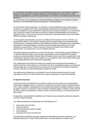 D. La alteración del estado de ánimo es suficientemente grave como para provocar deterioro
laboral o en las relaciones sociales habituales o de las relaciones con los demás, o para
necesitar hospitalización con el fin de evitar daños a uno mismo o a los demás o hay síntomas
psicóticos
E. Los síntomas no son debidos a los efectos fisiológicos directos de una sustancia (droga o
fármaco) o una enfermedad médica (por ejemplo, un hipertiroidismo)


En el síndrome maniaco aparecen, en ocasiones, síntomas depresivos que pueden llegar a
conformar un episodio mixto. Otras características importantes son la labilidad emocional en
forma de exaltación de los sentimientos, alteraciones de la psicomotricidad con un aumento del
tono a todos los niveles. El paciente se mueve en niveles de hiperexpresión con inquietud y
agitación motora, un tono de voz elevado y tendencia a la verborrea hasta el punto de resultar
difícil la interrupción del discurso.

A nivel cognitivo (pensamiento), la manía se refleja tanto en la forma como en el fondo. Los
pensamientos llevan un ritmo rápido (taquipsiquia) que pueden llegar a la incoherencia total.
Con frecuencia, el paciente refiere una gran afluencia de ideas con dificultad para controlarlas y
ordenarlas en estructuras lógicas. No es raro encontrar ideas de grandeza con una gran
autoestima y egocentrismo. Pueden aparecer síntomas psicóticos, tanto delirios como
alucinaciones, en congruencia o no con el estado de ánimo.

Las alteraciones que se producen en el nivel de atención y concentración pueden reflejarse en
un aparente déficit amnésico. Sin embargo, experimentan una gran facilidad de evocación
aunque sus recuerdos afloran filtrados hasta convertirse todos en positivos y egocéntricos. Hay
una alteración del juicio crítico de la realidad con una negación total o parcial de la enfermedad
y una incapacidad para tomar decisiones organizadas.

Son característicos del síndrome maniaco el aumento de las percepciones sensoriales, el
trastorno del ritmo sueño-vigilia con una disminución de la necesidad de sueño y una tendencia
a la hiperfagia que no suele repercutir en el peso por el incremento de actividad. El paciente
maniaco, además, se muestra desinhibido a todos los niveles.

Los síntomas de la hipomanía son similares a los del síndrome maniaco pero con menor
intensidad y duración. Por ello, además, tiene menos repercusión a nivel social y laboral.


B. Episodio depresivo

Las formas clínicas de depresión en el trastorno bipolar más frecuentes son las depresiones
melancólicas (despertar precoz, anorexia con repercusión ponderal e ideas sobrevaloradas de
ruina, culpa, inutilidad o desesperanza) y las depresiones atípicas (ansiedad, pérdida o exceso
de apetito, insomnio o exceso de sueño, ritmicidad circadiana atípica, inhibición social). Para el
paciente cualquier acto sencillo o rutinario cuesta un enorme esfuerzo y la situación parece no
tener salida.

El diagnóstico resulta difícil de establecer por el hecho de que el paciente atribuye la situación
a factores externos lógicos.
                                                           10
Los índices predictores de bipolaridad más contrastados son :

•   Inicio antes de los 25 años
•   Síntomas atípicos
•   Historia familiar de trastorno bipolar
•   Inicio postparto
•   Inducción de manías con fármacos

Las depresiones bipolares presentan aspectos que las diferencian de las unipolares. Las
bipolares presentan un mayor retardo psicomotor, síntomas psicóticos y atípicos más
 