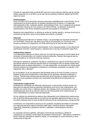 El grado de respuesta al litio es del 80-90% para las manías clásicas mientras que las manías
mixtas responden en un 30-40% y en el caso de los pacientes cicladores rápidos del 20-30%
según los casos.

Carbamacepina:
Entre el 50-60% de los pacientes maniacos responden aceptablemente a este fármaco. Es un
medicamento de primera elección en aquellos pacientes que no toleran o no responden
adecuadamente al litio, cicladores rápidos, sintomatología mixta y en un subgrupo de pacientes
con episodios maniacos de inicio precoz y sin historia familiar. La utilización conjunta de
carbamacepina y litio ofrece resultados superiores que aquella en monoterapia.

Respecto a los antipsicóticos, su eficacia es similar en manías agudas y, aunque el inicio de su
actuación es más lento, tienen menos efectos secundarios y toxicidad.

Valproato:
Es el anticomicial de elección en Estados Unidos. Los porcentajes de respuesta antimaniaca
son del 55-60%. Parece ser más eficaz que el litio en los pacientes con una manía mixta,
aunque su eficacia en comparación con el litio disminuye en el caso de manía clásica.

El enfoque terapéutico es siempre individualizado. Como respuesta global, no hay diferencias
significativas entre litio, carbamacepina y valproato pero sí las hay en pacientes específicos.

Antipsicóticos atípicos:
Los antipsicóticos atípicos se utilizan cada vez con más frecuencia para el control rápido de la
conducta, la hiperactividad y en cuadros maniacos delirantes. Parecen más seguros que los
convencionales en el control de síntomas maniacos.

Olanzapina, risperidona, quetiapina, clozapina y ziprasidona son algunos de fármacos que han
demostrado eficacia en diversos estudios tanto en monoterapia como en terapia coadyuvante.
Olanzapina tiene un efecto antimaniaco, y no sólo antipsicótico, en pacientes con manía aguda.
Diversos estudios han demostrado su eficacia en monoterapia comparado con placebo o con
                              20
haloperidol, litio y valproato .

En la actualidad, el uso de olanzapina está aprobado tanto en la Unión Europea y como en
Estados Unidos para el tratamiento a corto plazo de los episodios maniacos moderados o
severos. También está indicado para la prevención de las recaídas en trastorno bipolar en
pacientes cuyos episodios maniacos han respondido favorablemente al tratamiento con
olanzapina.

Tratamientos coadyuvantes:
El tratamiento combinado con diferentes antimaniacos o eutimizantes continúa siendo una
alternativa de segunda línea en pacientes refractarios al uso de un solo medicamento o en
aquellos con manía mixta o cicladores rápidos. Sin embargo, tiene inconvenientes a valorar
cuidadosamente antes de su elección como son las interacciones entre medicamentos, la
menor tolerabilidad y el mayor coste del tratamiento.

Se han utilizado los antipsicóticos clásicos (tipo haloperidol) como tratamientos coadyuvantes
pero el perfil de efectos secundarios y la inducción de episodios depresivos limitan su uso. Su
uso debe evaluarse sobre la base de efectos adversos de tipo cardiovascular y extrapiramidal.

Combinados con antipsicóticos atípicos se han publicado resultados favorables en pacientes
con respuesta parcial en algunos estudios doble ciego y estudios abiertos: olanzapina,
risperidona, haloperidol y quetiapina más litio y valproato y carbamacepina más litio y
          20
valproato .

En pacientes maniacos agitados, olanzapina intramuscular demostró su utilidad en
comparación con placebo y dosis bajas de lorazepam intramuscular21. Olanzapina y risperidona
tienen indicación aprobada en trastorno bipolar, en monoterapia en manía el primero y como
coadyuvante el segundo.
 