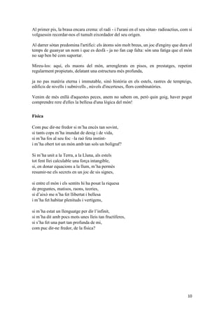 10
Al primer pis, la brasa encara crema: el radi - i l'urani en el seu sòtan- radioactius, com si
volguessin recordar-nos el tumult eixordador del seu origen.
Al darrer sòtan predomina l'artifici: els àtoms són molt breus, un joc d'enginy que dura el
temps de guanyar un nom i que es desfà - ja no fan cap falta: són una fatiga que el món
no sap ben bé com suportar.
Mireu-los: aquí, els maons del món, arrenglerats en pisos, en prestatges, repetint
regularment propietats, delatant una estructura més profunda,
ja no pas matèria eterna i immutable, sinó història en els estels, rastres de tempteigs,
edificis de nivells i subnivells , núvols d'incerteses, flors combinatòries.
Venim de més enllà d'aquestes peces, anem no sabem on, però quin goig, haver pogut
comprendre rere d'elles la bellesa d'una lògica del món!
Física
Com puc dir-ne fredor si m’ha encès tan sovint,
si tants cops m’ha inundat de desig i de vida,
si m’ha fos al seu foc –la raó feta instint-
i m’ha obert tot un món amb tan sols un bolígraf?
Si m’ha unit a la Terra, a la Lluna, als estels
tot fent llei calculable una força intangible,
si, en donar equacions a la llum, m’ha permès
resumir-ne els secrets en un joc de sis signes,
si entre el món i els sentits hi ha posat la riquesa
de preguntes, matisos, raons, teories,
si d’això me n’ha fet llibertat i bellesa
i m’ha fet habitar plenituds i vertígens,
si m’ha estat un llenguatge per dir l’infinit,
si m’ha dit amb pocs mots unes lleis tan fructíferes,
si s’ha fet una part tan profunda de mi,
com puc dir-ne fredor, de la física?
 