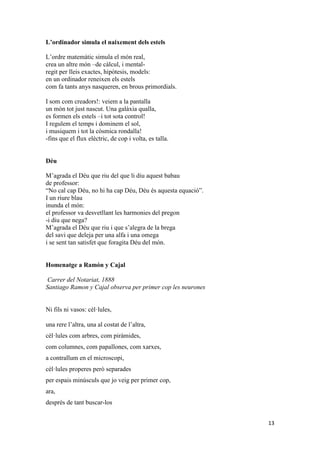 13
L’ordinador simula el naixement dels estels
L’ordre matemàtic simula el món real,
crea un altre món –de càlcul, i mental-
regit per lleis exactes, hipòtesis, models:
en un ordinador reneixen els estels
com fa tants anys nasqueren, en brous primordials.
I som com creadors!: veiem a la pantalla
un món tot just nascut. Una galàxia qualla,
es formen els estels –i tot sota control!
I regulem el temps i dominem el sol,
i musiquem i tot la còsmica rondalla!
-fins que el flux elèctric, de cop i volta, es talla.
Déu
M’agrada el Déu que riu del que li diu aquest babau
de professor:
“No cal cap Déu, no hi ha cap Déu, Déu és aquesta equació”.
I un riure blau
inunda el món:
el professor va desvetllant les harmonies del pregon
-i diu que nega?
M’agrada el Déu que riu i que s’alegra de la brega
del savi que deleja per una alfa i una omega
i se sent tan satisfet que foragita Déu del món.
Homenatge a Ramón y Cajal
Carrer del Notariat, 1888
Santiago Ramon y Cajal observa per primer cop les neurones
Ni fils ni vasos: cèl·lules,
una rere l’altra, una al costat de l’altra,
cèl·lules com arbres, com piràmides,
com columnes, com papallones, com xarxes,
a contrallum en el microscopi,
cèl·lules properes però separades
per espais minúsculs que jo veig per primer cop,
ara,
després de tant buscar-los
 