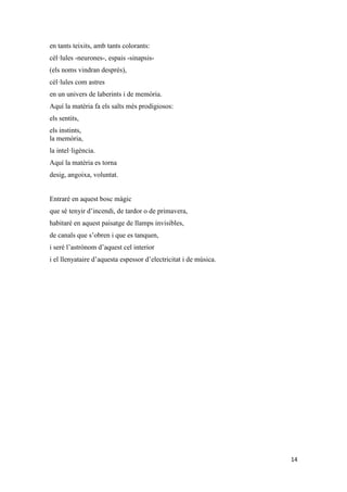 14
en tants teixits, amb tants colorants:
cèl·lules -neurones-, espais -sinapsis-
(els noms vindran després),
cèl·lules com astres
en un univers de laberints i de memòria.
Aquí la matèria fa els salts més prodigiosos:
els sentits,
els instints,
la memòria,
la intel·ligència.
Aquí la matèria es torna
desig, angoixa, voluntat.
Entraré en aquest bosc màgic
que sé tenyir d’incendi, de tardor o de primavera,
habitaré en aquest paisatge de llamps invisibles,
de canals que s’obren i que es tanquen,
i seré l’astrònom d’aquest cel interior
i el llenyataire d’aquesta espessor d’electricitat i de música.
 