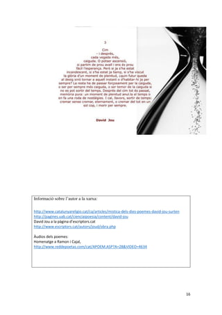 16
Informació sobre l’autor a la xarxa:
http://www.catalunyareligio.cat/ca/articles/mistica-dels-dies-poemes-david-jou-surten
http://pagines.uab.cat/cienciaipoesia/content/david-jou
David Jou a la pàgina d’escriptors.cat
http://www.escriptors.cat/autors/joud/obra.php
Àudios dels poemes:
Homenatge a Ramon i Cajal,
http://www.reddepoetas.com/cat/APOEM.ASP?A=28&VIDEO=4634
 
