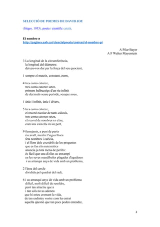 2
SELECCIÓ DE POEMES DE DAVID JOU
(Sitges, 1953), poeta i científic català.
El nombre π
http://pagines.uab.cat/cienciaipoesia/content/el-nombre-pi
A Pilar Bayer
A F Walter Mayerstein
3 La longitud de la circumferència,
la longitud del diàmetre:
deixeu-vos dur per la força del seu quocient,
1 sempre el mateix, constant, etern,
4 tres coma catorze,
tres coma catorze setze,
primers balbuceigs d'un riu infinit
de decimals sense període, sempre nous,
1 únic i infinit, únic i divers,
5 tres coma catorze,
el record escolar de tants càlculs,
tres coma catorze setze,
el record de nombres en clau,
com uns vaixells en un port,
9 fumejants, a punt de partir
riu avall, mentre l'aigua llisca
feta nombres i carícia,
i el llom dels cocodrils de les preguntes
que es fan els matemàtics
anuncia ja tota mena de perills:
és fàcil que una d'elles us enxampi
en les seves mandíbules plagades d'agudeses
i us arranqui anys de vida amb un problema,
2 l'àrea del cercle
dividida pel quadrat del radi,
6 i us arranqui anys de vida amb un problema
difícil, molt difícil de resoldre,
però tan atractiu que n
i tan sols no us adoneu
que hi esteu cremant la vida,
de tan endintre vostre com ha entrat
aquella qüestió que tan pocs poden entendre,
 