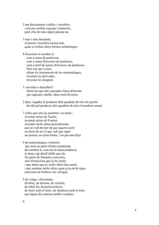 5
3 tan directament visibles i sensibles,
i ara ens sembla esquerp i misteriós,
però s'ha fet més ràpid calcular-ne
3 més i més decimals;
el procés s'accelera encara més
quan es troben altres formes aritmètiques
8 d'escriure el nombre π:
com a suma de potències,
com a suma d'inversos de potències,
com a arrel de sumes d'inversos de potències...
Però cal, per a això,
afinar els instruments de les matemàtiques,
inventar les derivades,
inventar les integrals
3 -inventar o descobrir?:
observeu que són conceptes força diferents
que suposen, també, idees molt diverses
2 dues vegades el producte dels quadrats de tots els parells
dividit pel producte dels quadrats de tots el nombres senars
7 sobre que són els nombres i la ment-,
inventar sèries de Taylor,
inventar sèries de Fourier,
inventar molts altres procediments
que no vull dir per tal que aquest escrit
no deixi de ser el que vull que sigui:
un poema, en certa forma, i no pas una lliçó
9 de matemàtiques o història
-per això no parlo d'altres propietats
del nombre π, com ara la transcendència,
ni dono cap detall d'allò que dic.
No parlo de fórmules concretes,
sinó d'emocions que jo he sentit,
i que abans que jo molts altres han sentit,
i que sentiran molts altres quan jo ja no hi sigui,
emocions de bellesa i de vertigen,
5 de viatge i d'aventura,
d'esforç, de derrota, de victòria,
de rebel·lia, de perseverància,
de fusió amb el món i de distància amb el món,
que algun dia sentireu també vosaltres
0
 