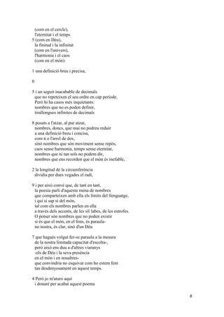8
(com en el cercle),
l'eternitat i el temps
5 (com en Déu),
la finitud i la infinitat
(com en l'univers),
l'harmonia i el caos
(com en el món):
1 una definició breu i precisa,
0
5 i un seguit inacabable de decimals
que no repeteixen el seu ordre en cap període.
Però hi ha casos més inquietants:
nombres que no es poden definir,
tirallongues infinites de decimals
8 posats a l'atzar, al pur atzar,
nombres, doncs, que mai no podreu reduir
a una definició breu i concisa,
com π o l'arrel de dos,
sinó nombres que són moviment sense repòs,
caos sense harmonia, temps sense eternitat,
nombres que ni tan sols no podem dir,
nombres que ens recorden que el món és inefable,
2 la longitud de la circumferència
dividia per dues vegades el radi,
9 i per això convé que, de tant en tant,
la poesia parli d'aquesta mena de nombres
que comparteixen amb ella els límits del llenguatge,
i qui si sap si del món,
tal com els nombres parlen en ella
a través dels accents, de les síl·labes, de les estrofes.
O potser són nombres que no poden existir
si és que el món, en el fons, és paraula-
no nostra, és clar, sinó d'un Déu
7 que hagués volgut fer-se paraula a la mesura
de la nostra limitada capacitat d'escolta-,
però això ens duu a d'altres viaranys
-els de Déu i la seva presència
en el món i en nosaltres-
que convindria no esquivar com ho estem fent
tan desdenyosament en aquest temps.
4 Però jo m'aturo aquí
i donaré per acabat aquest poema
 