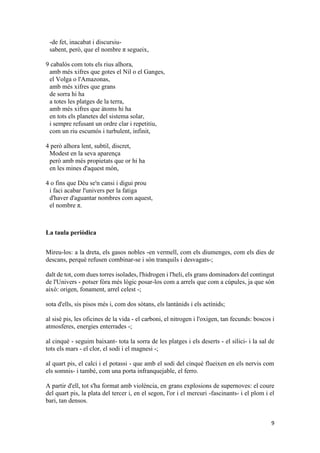 9
-de fet, inacabat i discursiu-
sabent, però, que el nombre π segueix,
9 cabalós com tots els rius alhora,
amb més xifres que gotes el Nil o el Ganges,
el Volga o l'Amazonas,
amb més xifres que grans
de sorra hi ha
a totes les platges de la terra,
amb més xifres que àtoms hi ha
en tots els planetes del sistema solar,
i sempre refusant un ordre clar i repetitiu,
com un riu escumós i turbulent, infinit,
4 però alhora lent, subtil, discret,
Modest en la seva aparença
però amb més propietats que or hi ha
en les mines d'aquest món,
4 o fins que Déu se'n cansi i digui prou
i faci acabar l'univers per la fatiga
d'haver d'aguantar nombres com aquest,
el nombre π.
La taula periòdica
Mireu-los: a la dreta, els gasos nobles -en vermell, com els diumenges, com els dies de
descans, perquè refusen combinar-se i són tranquils i desvagats-;
dalt de tot, com dues torres isolades, l'hidrogen i l'heli, els grans dominadors del contingut
de l'Univers - potser fóra més lògic posar-los com a arrels que com a cúpules, ja que són
això: origen, fonament, arrel celest -;
sota d'ells, sis pisos més i, com dos sòtans, els lantànids i els actínids;
al sisè pis, les oficines de la vida - el carboni, el nitrogen i l'oxigen, tan fecunds: boscos i
atmosferes, energies enterrades -;
al cinquè - seguim baixant- tota la sorra de les platges i els deserts - el silici- i la sal de
tots els mars - el clor, el sodi i el magnesi -;
al quart pis, el calci i el potassi - que amb el sodi del cinquè flueixen en els nervis com
els somnis- i també, com una porta infranquejable, el ferro.
A partir d'ell, tot s'ha format amb violència, en grans explosions de supernoves: el coure
del quart pis, la plata del tercer i, en el segon, l'or i el mercuri -fascinants- i el plom i el
bari, tan densos.
 