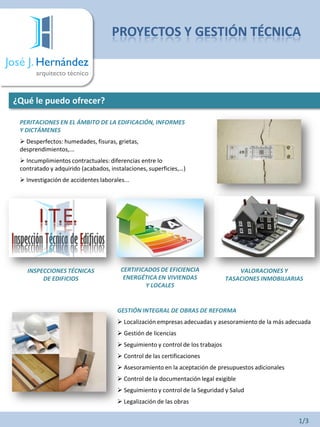 José J. Hernández
arquitecto técnico
¿Qué le puedo ofrecer?
PERITACIONES EN EL ÁMBITO DE LA EDIFICACIÓN, INFORMES
Y DICTÁMENES
 Desperfectos: humedades, fisuras, grietas,
desprendimientos,...
 Incumplimientos contractuales: diferencias entre lo
contratado y adquirido (acabados, instalaciones, superficies,…)
 Investigación de accidentes laborales...
INSPECCIONES TÉCNICAS
DE EDIFICIOS
CERTIFICADOS DE EFICIENCIA
ENERGÉTICA EN VIVIENDAS
Y LOCALES
VALORACIONES Y
TASACIONES INMOBILIARIAS
GESTIÓN INTEGRAL DE OBRAS DE REFORMA
 Localización empresas adecuadas y asesoramiento de la más adecuada
 Gestión de licencias
 Seguimiento y control de los trabajos
 Control de las certificaciones
 Asesoramiento en la aceptación de presupuestos adicionales
 Control de la documentación legal exigible
 Seguimiento y control de la Seguridad y Salud
 Legalización de las obras
PROYECTOS Y GESTIÓN TÉCNICA
1/3
 