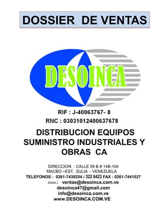 DOSSIER DE VENTAS




  DISTRIBUCION EQUIPOS
SUMINISTRO INDUSTRIALES Y
        OBRAS CA
        DIRECCION : CALLE 59 B # 14B-104
       MACBO –EST. ZULIA - VENEZUELA
TELEFONOS : 0261-7439254 / 322 6423 FAX : 0261-7441027
              : ventas@desoinca.com.ve
          EMAIL
              desoinca47@gmail.com
               info@desoinca.com.ve
             www.DESOINCA.COM.VE
 