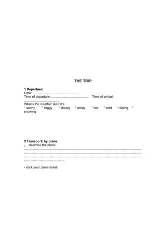 THE TRIP

1 Departure:
Date: .................................................
Time of departure: ......................................... Time of arrival:
.......................................
What’s the weather like? It’s
° sunny             ° foggy           ° cloudy ° windy       ° hot   ° cold ° raining                                  °
snowing




2 Transport: by plane
- describe the plane:
..................................................................................................................................
..................................................................................................................................
..................................................................................................................................
.............................................

- stick your plane ticket:
 