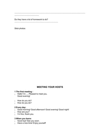 ..................................................................................................................................
.............................................

Do they have a lot of homework to do?
................................................................................


Stick photos:




                                         MEETING YOUR HOSTS
1 The first meeting :
- Hello! I’m .... Pleased to meet you.
   Good evening!

-    How do you do?
-    How do you do?

2 Every day:
- Good morning! Good afternoon! Good evening! Good night!
- How are you?
- I’m fine, thank you.

3 When you leave:
- Good bye! See you soon.
- Have a nice time! Enjoy yourself!
 