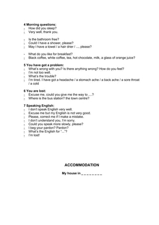 4 Morning questions:
- How did you sleep?
- Very well, thank you.

-   Is the bathroom free?
-   Could I have a shower, please?
-   May I have a towel / a hair drier / ..., please?

-   What do you like for breakfast?
-   Black coffee, white coffee, tea, hot chocolate, milk, a glass of orange juice?

5 You have got a problem:
- What’s wrong with you? Is there anything wrong? How do you feel?
- I’m not too well.
- What’s the trouble?
- I’m tired. I have got a headache / a stomach ache / a back ache / a sore throat
   / a cold

6 You are lost:
- Excuse me, could you give me the way to ....?
- Where is the bus station? the town centre?

7 Speaking English:
- I don’t speak English very well.
- Excuse me but my English is not very good.
- Please, correct me if I make a mistake.
- I don’t understand you, I’m sorry.
- Could you speak more slowly, please?
- I beg your pardon? Pardon?
- What’s the English for “...”?
- I’m lost!




                               ACCOMMODATION

                             My house in _ _ _ _ _ _ _ _
 