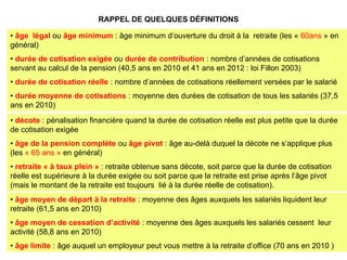 RAPPEL DE QUELQUES DÉFINITIONS

• âge légal ou âge minimum : âge minimum d’ouverture du droit à la retraite (les « 60ans » en
général)
• durée de cotisation exigée ou durée de contribution : nombre d’années de cotisations
servant au calcul de la pension (40,5 ans en 2010 et 41 ans en 2012 : loi Fillon 2003)
• durée de cotisation réelle : nombre d’années de cotisations réellement versées par le salarié
• durée moyenne de cotisations : moyenne des durées de cotisation de tous les salariés (37,5
ans en 2010)
• décote : pénalisation financière quand la durée de cotisation réelle est plus petite que la durée
de cotisation exigée
• âge de la pension complète ou âge pivot : âge au-delà duquel la décote ne s’applique plus
(les « 65 ans » en général)
• retraite « à taux plein » : retraite obtenue sans décote, soit parce que la durée de cotisation
réelle est supérieure à la durée exigée ou soit parce que la retraite est prise après l’âge pivot
(mais le montant de la retraite est toujours lié à la durée réelle de cotisation).
• âge moyen de départ à la retraite : moyenne des âges auxquels les salariés liquident leur
retraite (61,5 ans en 2010)
• âge moyen de cessation d’activité : moyenne des âges auxquels les salariés cessent leur
activité (58,8 ans en 2010)
• âge limite : âge auquel un employeur peut vous mettre à la retraite d’office (70 ans en 2010 )
 
