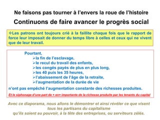 Ne faisons pas tourner à l’envers la roue de l’histoire
   Continuons de faire avancer le progrès social
Les patrons ont toujours crié à la faillite chaque fois que le rapport de
force leur imposait de donner du temps libre à celles et ceux qui ne vivent
que de leur travail.

          Pourtant,
             la fin de l’esclavage,
             le recul du travail des enfants,
             les congés payés de plus en plus long,
             les 40 puis les 35 heures,
             l’abaissement de l’âge de la retraite,
             l’augmentation de la durée de vie
n’ont pas empêché l’augmentation constante des richesses produites.
Et le siphonage d’une part de + en+ importante de la richesse produite par les tenants du capital

Avec ce diaporama, nous allons le démontrer et ainsi révéler ce que visent
                     tous les partisans du capitalisme
  qu’ils soient au pouvoir, à la tête des entreprises, ou serviteurs zélés.
 