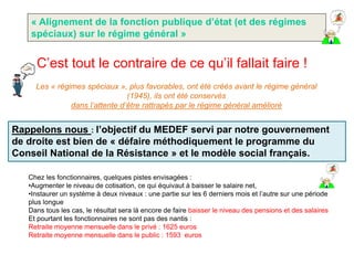 « Alignement de la fonction publique d’état (et des régimes
   spéciaux) sur le régime général »


     C’est tout le contraire de ce qu’il fallait faire !
     Les « régimes spéciaux », plus favorables, ont été créés avant le régime général
                                (1945), ils ont été conservés
               dans l’attente d’être rattrapés par le régime général amélioré


Rappelons nous : l’objectif du MEDEF servi par notre gouvernement
de droite est bien de « défaire méthodiquement le programme du
Conseil National de la Résistance » et le modèle social français.

   Chez les fonctionnaires, quelques pistes envisagées :
   •Augmenter le niveau de cotisation, ce qui équivaut à baisser le salaire net,
   •Instaurer un système à deux niveaux : une partie sur les 6 derniers mois et l’autre sur une période
   plus longue
   Dans tous les cas, le résultat sera là encore de faire baisser le niveau des pensions et des salaires
   Et pourtant les fonctionnaires ne sont pas des nantis :
   Retraite moyenne mensuelle dans le privé : 1625 euros
   Retraite moyenne mensuelle dans le public : 1593 euros
 