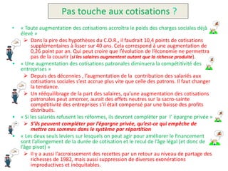 Pas touche aux cotisations ?
•   « Toute augmentation des cotisations accroîtra le poids des charges sociales déjà
    élevé »
       Dans la pire des hypothèses du C.O.R., il faudrait 10,4 points de cotisations
         supplémentaires à lisser sur 40 ans. Cela correspond à une augmentation de
         0,26 point par an. Qui peut croire que l’évolution de l’économie ne permettra
         pas de la couvrir (si les salaires augmentent autant que la richesse produite).
•   « Une augmentation des cotisations patronales diminuera la compétitivité des
    entreprises »
       Depuis des décennies , l’augmentation de la contribution des salariés aux
         cotisations sociales s’est accrue plus vite que celle des patrons. Il faut changer
         la tendance.
       Un rééquilibrage de la part des salaires, qu’une augmentation des cotisations
         patronales peut amorcer, aurait des effets neutres sur la sacro-sainte
         compétitivité des entreprises s’il était compensé par une baisse des profits
         distribués.
•   « Si les salariés refusent les réformes, ils devront compléter par l’ épargne privée »
       S’ils peuvent compléter par l’épargne privée, qu’est-ce qui empêche de
         mettre ces sommes dans le système par répartition
•   « Les deux seuls leviers sur lesquels on peut agir pour améliorer le financement
    sont l’allongement de la durée de cotisation et le recul de l’âge légal (et donc de
    l’âge pivot) »
       Il y a aussi l’accroissement des recettes par un retour au niveau de partage des
         richesses de 1982, mais aussi suppression de diverses exonérations
         improductives et inéquitables.
 