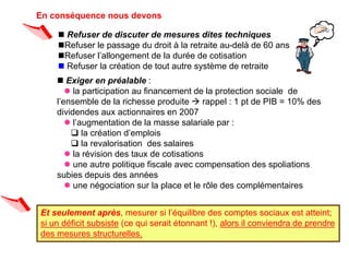 En conséquence nous devons

    n Refuser de discuter de mesures dites techniques
    nRefuser le passage du droit à la retraite au-delà de 60 ans
    nRefuser l’allongement de la durée de cotisation
    n Refuser la création de tout autre système de retraite
    n Exiger en préalable :
       l la participation au financement de la protection sociale de
    l’ensemble de la richesse produite  rappel : 1 pt de PIB = 10% des
    dividendes aux actionnaires en 2007
       l l’augmentation de la masse salariale par :
        q la création d’emplois
        q la revalorisation des salaires
       l la révision des taux de cotisations
       l une autre politique fiscale avec compensation des spoliations
    subies depuis des années
       l une négociation sur la place et le rôle des complémentaires


Et seulement après, mesurer si l’équilibre des comptes sociaux est atteint;
si un déficit subsiste (ce qui serait étonnant !), alors il conviendra de prendre
des mesures structurelles.
 