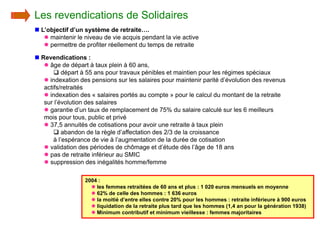 Les revendications de Solidaires
n L’objectif d’un système de retraite….
   l maintenir le niveau de vie acquis pendant la vie active
   l permettre de profiter réellement du temps de retraite

n Revendications :
   l âge de départ à taux plein à 60 ans,
       q départ à 55 ans pour travaux pénibles et maintien pour les régimes spéciaux
   l indexation des pensions sur les salaires pour maintenir parité d’évolution des revenus
   actifs/retraités
   l indexation des « salaires portés au compte » pour le calcul du montant de la retraite
   sur l’évolution des salaires
   l garantie d’un taux de remplacement de 75% du salaire calculé sur les 6 meilleurs
   mois pour tous, public et privé
   l 37,5 annuités de cotisations pour avoir une retraite à taux plein
       q abandon de la règle d’affectation des 2/3 de la croissance
       à l’espérance de vie à l’augmentation de la durée de cotisation
   l validation des périodes de chômage et d’étude dès l’âge de 18 ans
   l pas de retraite inférieur au SMIC
   l suppression des inégalités homme/femme

                  2004 :
                    l les femmes retraitées de 60 ans et plus : 1 020 euros mensuels en moyenne
                    l 62% de celle des hommes : 1 636 euros
                    l la moitié d’entre elles contre 20% pour les hommes : retraite inférieure à 900 euros
                    l liquidation de la retraite plus tard que les hommes (1,4 an pour la génération 1938)
                    l Minimum contributif et minimum vieillesse : femmes majoritaires
 