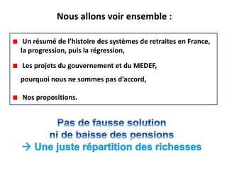 Nous allons voir ensemble :

 Un résumé de l’histoire des systèmes de retraites en France,
la progression, puis la régression,

Les projets du gouvernement et du MEDEF,
pourquoi nous ne sommes pas d’accord,

Nos propositions.
 