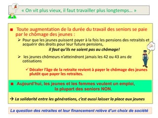 « On vit plus vieux, il faut travailler plus longtemps… »


   Toute augmentation de la durée du travail des seniors se paie
   par le chômage des jeunes :
     Pour que les jeunes puissent payer à la fois les pensions des retraités et
      acquérir des droits pour leur future pensions,
                     il faut qu’ils ne soient pas au chômage!
     les jeunes chômeurs n’atteindront jamais les 42 ou 43 ans de
      cotisations
          Décaler l’âge de la retraite revient à payer le chômage des jeunes
           plutôt que payer les retraites.

    Aujourd’hui, les jeunes et les femmes veulent un emploi,
                       la plupart des seniors NON.

 La solidarité entre les générations, c’est aussi laisser la place aux jeunes

La question des retraites et leur financement relève d’un choix de société
 