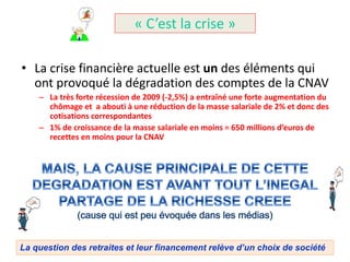 « C’est la crise »

• La crise financière actuelle est un des éléments qui
  ont provoqué la dégradation des comptes de la CNAV
    – La très forte récession de 2009 (-2,5%) a entraîné une forte augmentation du
      chômage et a abouti à une réduction de la masse salariale de 2% et donc des
      cotisations correspondantes
    – 1% de croissance de la masse salariale en moins = 650 millions d’euros de
      recettes en moins pour la CNAV




La question des retraites et leur financement relève d’un choix de société
 