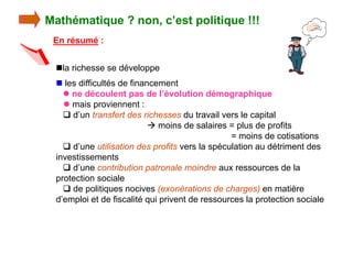 Mathématique ? non, c’est politique !!!
 En résumé :


  nla richesse se développe
  n les difficultés de financement
    l ne découlent pas de l’évolution démographique
    l mais proviennent :
    q d’un transfert des richesses du travail vers le capital
                             moins de salaires = plus de profits
                                                 = moins de cotisations
    q d’une utilisation des profits vers la spéculation au détriment des
  investissements
    q d’une contribution patronale moindre aux ressources de la
  protection sociale
    q de politiques nocives (exonérations de charges) en matière
  d’emploi et de fiscalité qui privent de ressources la protection sociale
 
