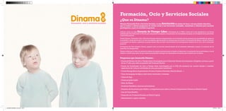 Formación, Ocio y Servicios Sociales 
¿Que es Dinama? 
Dinama Formación Ocio y Servicios Sociales, es una Asociación sin ánimo de lucro, con una misión educativa, que se reduce a ofrecer programas de acción social y una formación sostenible, consistente y eficiente para nuestros participantes, y para la sociedad en general. 
Además, cuenta con una Escuela de Tiempo Libre, homologada por la CAM, a través de la cuál capacitamos a los futuros profesionales de la Educación no Formal, para que puedan acompañar a las personas con necesidades de apoyo, en la búsqueda de su promoción y desarrollo personal. 
Desde Dinama| Formación, Ocio y Servicios Sociales estamos comprometidos con la inclusión de las personas con necesidades de apoyo en la sociedad, a través del acceso a un ocio normalizado, aprovechando los recursos que nos brinda la Comunidad de Marid, y siendo el usuario el encargado de diseñar y gestionar su propio tiempo libre, es decir convirtiéndose en el protagonista absoluto de su ocio y de su desarrollo personal. 
El Programa de Ocio Inclusivo Dinama, aparece como un servicio esencial dentro de las entidades dedicadas al apoyo y la atención de las personas con discapacidad. 
Nuestra misión por lo tanto, se centrará en ofrecer los apoyos necesarios para el diseño, el desarrollo y la evaluación de las actividades, y con el objetivo a medio/largo plazo de que nuestros participantes obtengan las capacidades necesarias para realizarlo por sí mismos. 
Programas que desarrolla Dinama : 
-- 
Cursos de Monitor de Ocio y Tiempo Libre, homologados por la Dirección General de la Juventud y dirigidos a jóvenes a partir de los 17 años, que estén en posesión del Graduado Escolar. 
-- 
Cursos de Coordinador de Ocio y Tiempo Libre, homologados por la DGJ. (Es necesario ser monitor titulado o acreditar experiencia de 2 años en actividades de ocio, para poder inscribirse). 
-- 
Cursos Monográficos (Improvisación, Primeros Auxilios, Educación Afectivo-Sexual…) 
-- 
Curso de Lenguaje de Signos, nivel inicial, intermedio y avanzado. 
-- 
Clases de Yoga 
-- 
Clases grupales Inglés 
-- 
Taller de Música 
-- 
Academia Estadística (alumnos universitarios) 
-- 
Programa de Vacaciones para Adultos y campamento para niños y jóvenes.Campamentos Urbanos en Madrid Capital. 
-- 
Cata de Vinos Benéfica 
-- 
Desarrollo de 2 Proyectos Sociales en Madrid Capital. 
-- 
Asesoramiento y apoyo a familias 
DOSSIER DINAMO14 OK.indd 22-23 27/02/14 19:44 
 