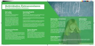Let´s play 
(de 3 a 5 años) 
Apoyo Dirigido 
(de 7 a 12 años) 
Técnicas de Estudio 
(de 8 a 12 años) 
Learning English 
(de 6 a 12 años) 
Nos planteamos como objetivo global, que los alumnos disfruten de una 
agradable experiencia comunicativa en una segunda lengua, a la vez que 
desarrollan una actitud positiva hacia el aprendizaje del inglés. 
A través de una enseñanza natural, atractiva, participativa de la lengua Inglesa, 
establecemos una base sólida sobre la cual los alumnos podrán expresar tanto 
de forma oral como escrita. 
Los objetivos generales de dicha actividad son : familiarizar a los alumnos con 
el inglés, crear un hábito de utilización de la lengua Inglesa favoreciendo el 
aprendizaje a través de la conversación, el juego y el refuerzo positivo. 
Las clases son impartidas por profesoras titulados y/o nativos y contarán 
para su desarrollo con una programación de Dinamo adaptada a las edades 
de los participantes, equipos de DVD, libros de texto y material de apoyo. 
Opcionalmente los alumnos de Inglés podrán ser preparados y presentados a 
los exámenes oficiales del Trinity Collage of London. 
Actividades Extraescolares 
Área Formativa (Infantil y Primaria ) 
El juego ocupa la mayor parte del tiempo de 
los más pequeños y es imprescindible para su 
desarrollo físico, psíquico y emocional. 
¿Por que no jugar en inglés, sin ningún objetivo 
además del de divertirnos? Esta actividad se 
plantea como un espacio divertido y a la vez 
educativo (90% del tiempo en inglés), basado en 
un aprendizaje a través del juego y la realización 
de actividades lúdicas con refuerzos e incentivos, 
por el cual, los niños van interactuando con 
diferentes niveles de aprendizaje. La utilización 
de otros recursos como material de talleres, 
libros, fichas y cuentos hacen de éste un 
estupendo método de aprendizaje para los más 
pequeños del colegio. 
En horario extraescolar durante dos sesiones semanales de 
una hora de duración y antes de llegar a casa, los participantes 
realizarán sus tareas escolares en un ambiente adecuado, 
bajo la supervisión de un profesor cualificado para el puesto 
(maestro diplomado o Psicólogo/pedagogo licenciado) y 
cuando no hay tareas, se lee un libro o el profesor organiza y 
adapta a cada alumno una actividad que requiera de cada niño: 
agudeza mental, inteligencia, implicación y atención. 
Tiene la finalidad de trabajar con los alumnos diferentes métodos de 
estudio basados en una serie de objetivos que le permiten aumentar 
su rendimiento escolar y por tanto, mejorar sus resultados académicos. 
Todo ello encaminado a conseguir ayudar, motivar y favorecer el 
proceso escolar y social de los participantes. 
Dicha actividad ha de realizarse en un espacio abierto y flexible de 
convivencia educativa destinado a la realización de diversas actividades 
formativas de estudio y de entretenimiento educativamente pautado, 
destinadas al desarrollo integral de los alumnos con el objetivo de 
contribuir a mejorar el proceso de enseñanza-aprendizaje. 
Animación a la Lectura 
(de 5 a 12 años) 
Informática 
(de 3 a 12 años) 
Una actividad pensada para que los alumnos 
descubran el placer de leer y escribir, en la que 
se sientan escritores y lectores a través de juegos 
y dinámicas. En muchas aulas se inicia la técnica 
lectora olvidando que los aprendizajes han de 
ser significativos y comprensivos, de esta forma 
resulta atractivo para el alumno. Se ofrecen pocas 
oportunidades y tiempo para la lectura libre, 
espontánea e informal. 
Nuestra propuesta consiste en diseñar un minucioso 
y riguroso taller de lectura en cual se contemplen : 
mecánica lectora, velocidad lectora, entonación/ 
ritmo, lectura comprensiva, lectura como instrumento 
de aprendizaje, lectura expresiva, lectura lúdica, 
lectura creativa y lectura flexible. 
En esta actividad pretendemos dotar al 
alumno de los conocimiento necesarios 
para el manejo óptimo de los programas 
informáticos y enfocar su utilización hacia 
proyectos concretos de ofimática. 
Proporcionaremos los medios necesarios 
para que el aprendizaje se desarrollen con 
máxima eficacia. Para ello se contará con un 
profesional cualificado, varios ordenadores 
(según demanda del grupo) y acceso wifi 
del propio centro para trabajar la seguridad 
en la red y on line. 
Cajón-Desastre 
(de 3 a 12 años) 
Estimular, interesar y dar a conocer de forma lúdica a niños desde los tres años los elementos, iconos y contenidos de la cultura y la historia 
universal, trabajando con ellos de forma transversal conceptos como educación para la paz, resolución de conflictos, hábitos saludables y 
alimenticios, conductas medioambientales sostenibles, etc. 
DOSSIER DINAMO14 OK.indd 4-5 27/02/14 19:44 
 