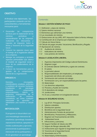 DIPLOMADO GESTION LABORAL: NOMINA, LEGISLACION, COMPENSACION Y SEGURIDAD SOCIAL 2
OBJETIVO:
Al finalizar este diplomado, los
participantes contarán con los
conocimientos y herramientas
necesarias para:
 Desarrollar las competencias
técnicas para la elaboración de las
nóminas periódicas y
extraordinarias de las empresas,
realizando los descuentos y
reportes de Impuesto Sobre la
Renta y Tesorería de la Seguridad
Social.
 Conocer los aspectos claves para
el manejo de la legislación laboral
de la empresa.
 Manejar los conceptos y acciones
aspectos primordiales que abarca
el modelo de seguridad social a
favor de los colaboradores de la
empresa.
 Conocer las herramientas para la
gestión de la compensación
laboral de su organización.
DIRIGIDO A:
Gerentes, encargados,
coordinadores, analistas, asistentes
y auxiliares de recursos humanos,
estudiantes de psicología
industrial, empresarios,
emprendedores, lideres de
proyectos, responsables de la
elaboración de nóminas,
contadores, así como cualquier
interesada en aprender a
administrar una nomina y calculo
de
METODOLOGÍA
El programa se desarrollará con
una metodología interactiva de
enseñanza- aprendizaje, basada en
exposiciones teóricas, apoyadas en
medios audiovisuales y ejercicios,
promoviendo la participación e
interacción de los participantes a
fin de garantizar un aprendizaje
Contenido:
Modulo I: GESTIÓN NÓMINA DE PAGO
1.1 Definición y tipos de nómina.
1.2 Salario mínimo nacional.
1.3 Elementos que alimentan una nómina.
1.4 Las novedades de nómina.
1.5 Deducciones de Ley (ARS, AFP, Impuesto Sobre la Renta, Infotep)
1.6 Contribución de la empresa por empleado.
1.7 Cálculo de Horas Extras.
1.8 Cálculo de pagos anuales: Vacaciones, Bonificación y Regalía.
1.9 Aprobación de nómina.
1.10 Auditoría de nómina.
1.11 Indicadores de nómina.
1.12 Caso práctico de nómina.
Módulo II: LEGISLACIÓN LABORAL
1. Aspectos importantes del Código Laboral Dominicana.
2. Régimen Legal.
3. El contrato laboral: Definición y sujeto de contrato.
4. El salario.
5. La jornada Laboral.
6. Responsabilidades del empleador y el empleado.
7. Suspensión del efecto del contrato.
8. Terminación del contrato de trabajo.
9. Terminación con y sin responsabilidad para las partes.
10. Maternidad.
11. Los derechos adquiridos.
12. Preaviso y Auxilio de Cesantía.
13. El abandono de trabajo.
14. Juridicciones.
15. El uso y costumbre en la legislación laboral.
Módulo III: SEGURIDAD SOCIAL:
1. Ley 87-01: Principios Generales.
2. Salarios cotizables.
3. Distribucion aportes.
4. Beneficios de la seguridad Social
5. Administracion Fondos de pensiones
6. Beneficiarios, Prestaciones y Afiliaciones.
7. Régimen de Financiamiento del SDSS.
8. Solidaridad Social.
9. Infracciones y sanciones.
10. Seguro Familiar de Salud y las ARS.
11. Seguro de Riesgo Laborales ARL
12. Instituciones que regulan la Seguridad Social: Sisalrril y LA Dida
13. Tesorería de la Seguridad Social.
14. Novedades de la TSS
15. Maternidad y Enfermedades.
 