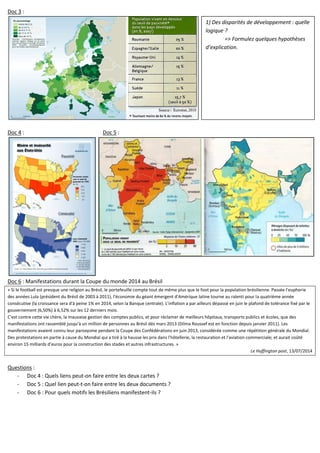 Doc 3 :
Doc 4 : Doc 5 :
Doc 6 : Manifestations durant la Coupe du monde 2014 au Brésil
« Si le football est presque une religion au Brésil, le portefeuille compte tout de même plus que le foot pour la population brésilienne. Passée l'euphorie
des années Lula (président du Brésil de 2003 à 2011), l'économie du géant émergent d'Amérique latine tourne au ralenti pour la quatrième année
consécutive (la croissance sera d'à peine 1% en 2014, selon la Banque centrale). L'inflation a par ailleurs dépassé en juin le plafond de tolérance fixé par le
gouvernement (6,50%) à 6,52% sur les 12 derniers mois.
C'est contre cette vie chère, la mauvaise gestion des comptes publics, et pour réclamer de meilleurs hôpitaux, transports publics et écoles, que des
manifestations ont rassemblé jusqu'à un million de personnes au Brésil dès mars 2013 (Dilma Roussef est en fonction depuis janvier 2011). Les
manifestations avaient connu leur paroxysme pendant la Coupe des Confédérations en juin 2013, considérée comme une répétition générale du Mondial.
Des protestations en partie à cause du Mondial qui a tiré à la hausse les prix dans l'hôtellerie, la restauration et l'aviation commerciale; et aurait coûté
environ 15 milliards d'euros pour la construction des stades et autres infrastructures. »
Le Huffington post, 13/07/2014
Questions :
- Doc 4 : Quels liens peut-on faire entre les deux cartes ?
- Doc 5 : Quel lien peut-t-on faire entre les deux documents ?
- Doc 6 : Pour quels motifs les Brésiliens manifestent-ils ?
1) Des disparités de développement : quelle
logique ?
=> Formulez quelques hypothèses
d’explication.
 