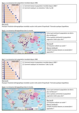 Doc 7 : La croissance de la population mondiale depuis 1900.
Doc 5 p 21 :
Pourquoi l’évolution démographique mondiale suscite-t-elle autant d’inquiétude ? Formulez quelques hypothèses.
Doc 8 : La croissance démographique dans le monde.
Doc 7 : La croissance de la population mondiale depuis 1900.
Doc 5 p 21 :
Pourquoi l’évolution démographique mondiale suscite-t-elle autant d’inquiétude ? Formulez quelques hypothèses.
Doc 8 : La croissance démographique dans le monde.
1) Comment évolue la population mondiale depuis 1900 ?
2) Comment expliquer ces évolutions ? (doc 3 p 20)
1) Sur quel continent la population est-elle la
plus nombreuse ?
2) Sur quel(s)s continent(s) la population
augmente-t-elle le plus vite ?
2) Comment évolue la population mondiale depuis 1900 ?
2) Comment expliquer ces évolutions ? (doc 3 p 20)
1) Sur quel continent la population est-elle la
plus nombreuse ?
2) Sur quel(s)s continent(s) la population
augmente-t-elle le plus vite ?
Doc 3 p 20 :
1) Croissance urbaine ou rurale ?
Docs 6, 7 et 8 p 21 :
1) Quels nouveaux besoins ce constat fait-il
apparaître ?
Doc 3 p 20 :
1) Croissance urbaine ou rurale ?
Docs 6, 7 et 8 p 21 :
1) Quels nouveaux besoins ce constat fait-il
apparaître ?
 